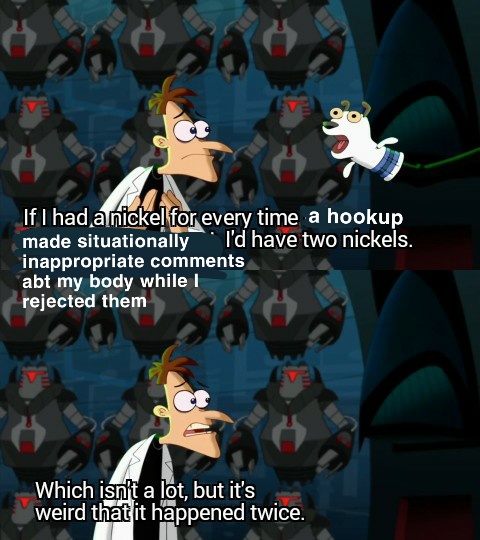 A screencap from Phineas & Ferb. Dr. Doofenshmirtz is pictured surrounded by robots and staring down a sock puppet of a dog. The captions have been altered to say "If I had a nickel for every time a hookup made situationally inappropriate comments about my body while I rejected them, I'd have two nickels. Which isn't a lot but it's weird that it happened twice." 