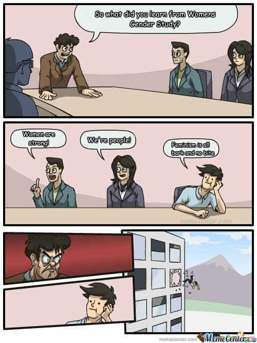 Three people are sitting around a conference table. The Boss is standing and leaning over the table and asks, "So what did you learn from Women's Gender Study?" One person sitting answers "Women are strong!" The second personal sitting, a woman, says "We're people." The Third person sitting says "Feminism is all bark and no bite." The next image shows the boss with an angry face and the innocence of the third person. The next image shows the third person getting thrown out of a tall building's window. 